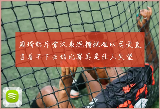 周琦怒斥索汉表现糟糕难以忍受直言看不下去的比赛真是让人失望