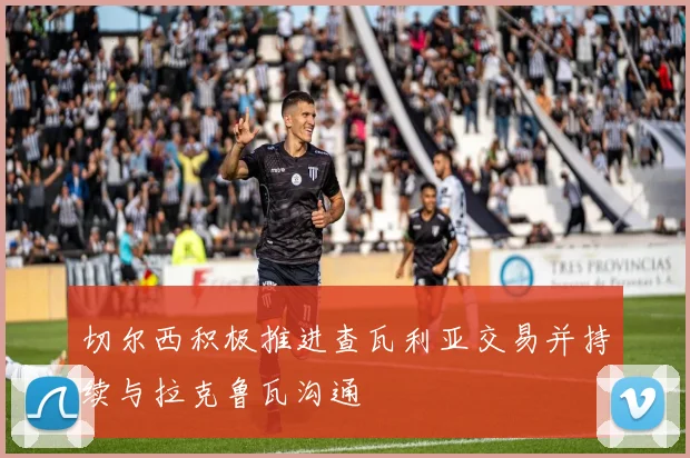 切尔西积极推进查瓦利亚交易并持续与拉克鲁瓦沟通