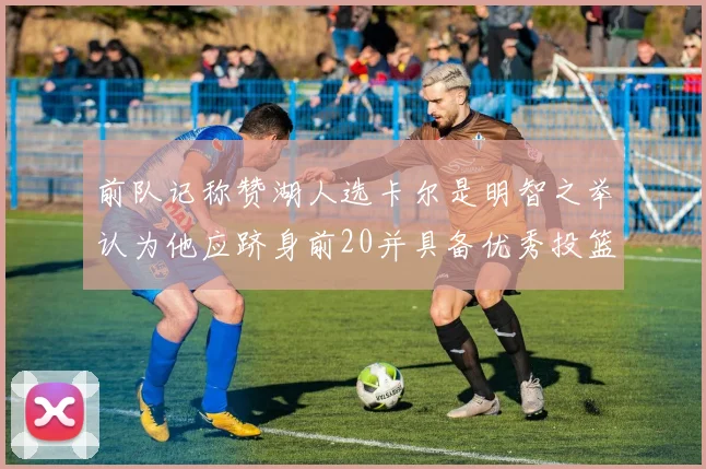 前队记称赞湖人选卡尔是明智之举认为他应跻身前20并具备优秀投篮和防守能力