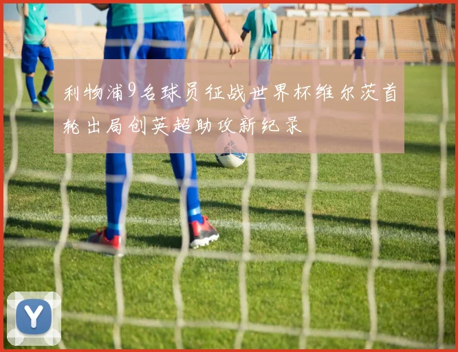 利物浦9名球员征战世界杯维尔茨首轮出局创英超助攻新纪录
