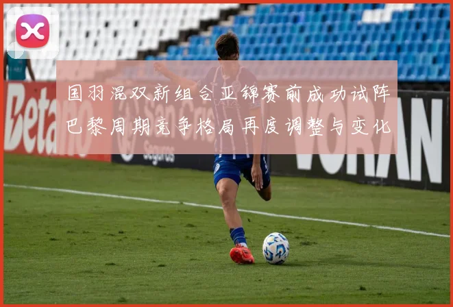 国羽混双新组合亚锦赛前成功试阵巴黎周期竞争格局再度调整与变化