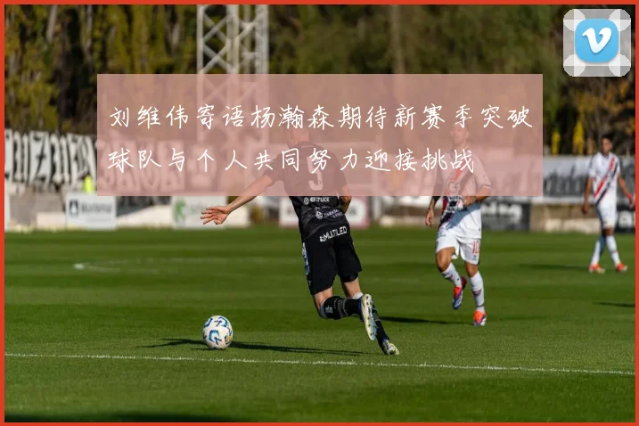 刘维伟寄语杨瀚森期待新赛季突破球队与个人共同努力迎接挑战