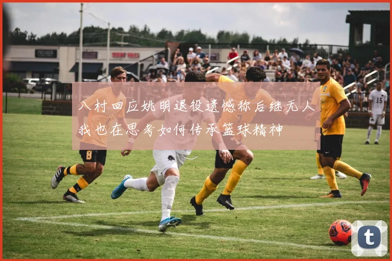 八村回应姚明退役遗憾称后继无人我也在思考如何传承篮球精神