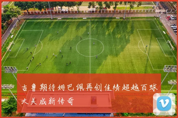 吉鲁期待姆巴佩再创佳绩超越百球大关成新传奇