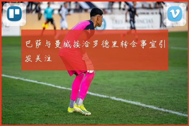 巴萨与曼城接洽罗德里转会事宜引发关注