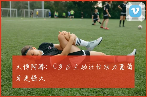 大博阿滕：C罗应主动让位助力葡萄牙更强大