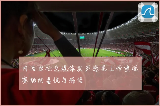 内马尔社交媒体发声感恩上帝重返赛场的喜悦与感悟
