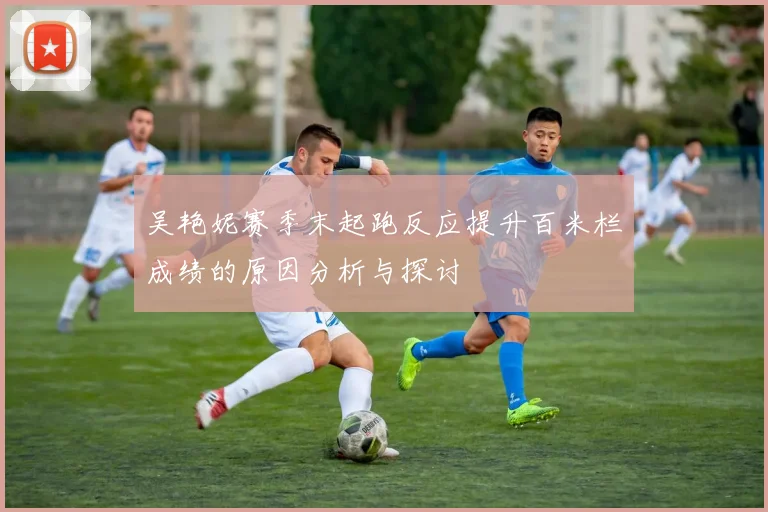吴艳妮赛季末起跑反应提升百米栏成绩的原因分析与探讨