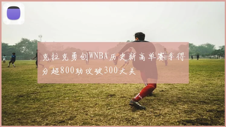 克拉克勇创WNBA历史新高单赛季得分超800助攻破300大关