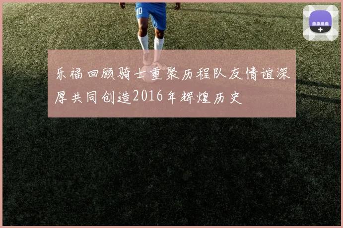 乐福回顾骑士重聚历程队友情谊深厚共同创造2016年辉煌历史