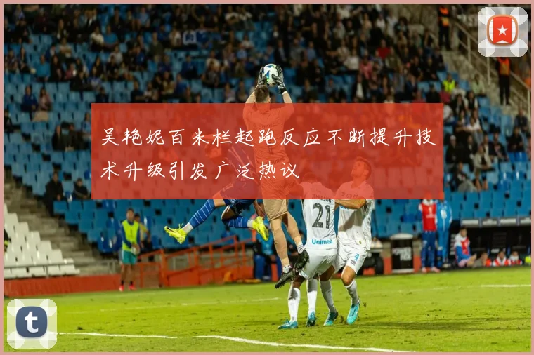 吴艳妮百米栏起跑反应不断提升技术升级引发广泛热议