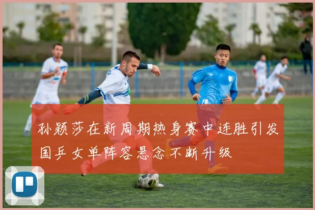 孙颖莎在新周期热身赛中连胜引发国乒女单阵容悬念不断升级